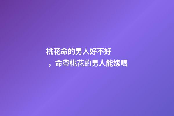 桃花命的男人好不好，命帶桃花的男人能嫁嗎